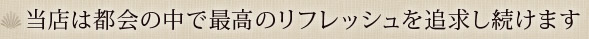 当店は都会の中で最高のリフレッシュを追求し続けます